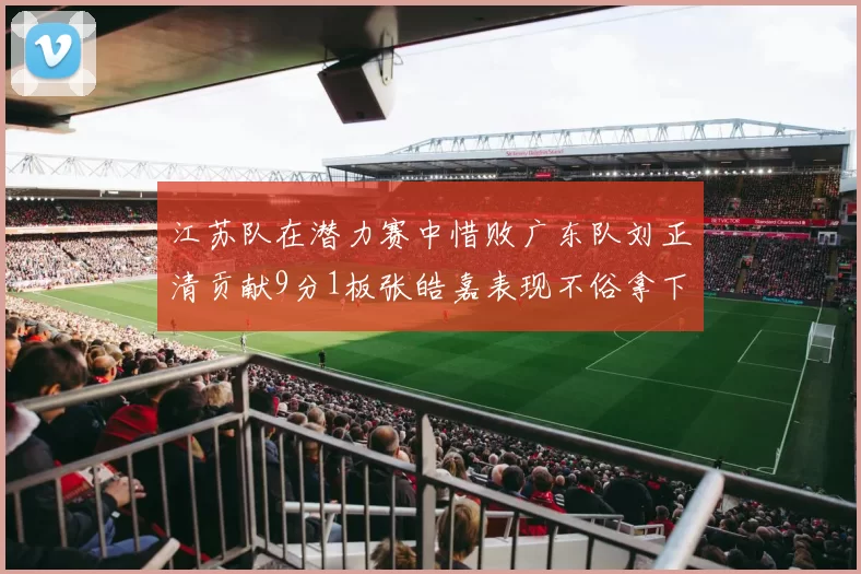 江苏队在潜力赛中惜败广东队刘正清贡献9分1板张皓嘉表现不俗拿下8分2板1助