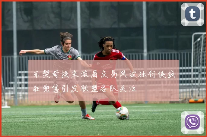 东契奇换来浓眉交易风波独行侠疯狂兜售引发联盟各队关注