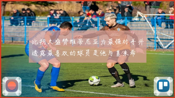 比朔夫盛赞维蒂尼亚为最强对手并透露最喜欢的球员是他与基米希
