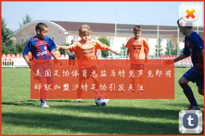 美国足协体育总监马特克罗克即将辞职加盟沙特足协引发关注