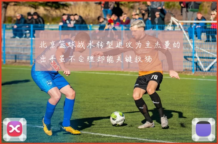 北京篮球战术转型进攻为主杰曼的出手虽不合理却能关键救场