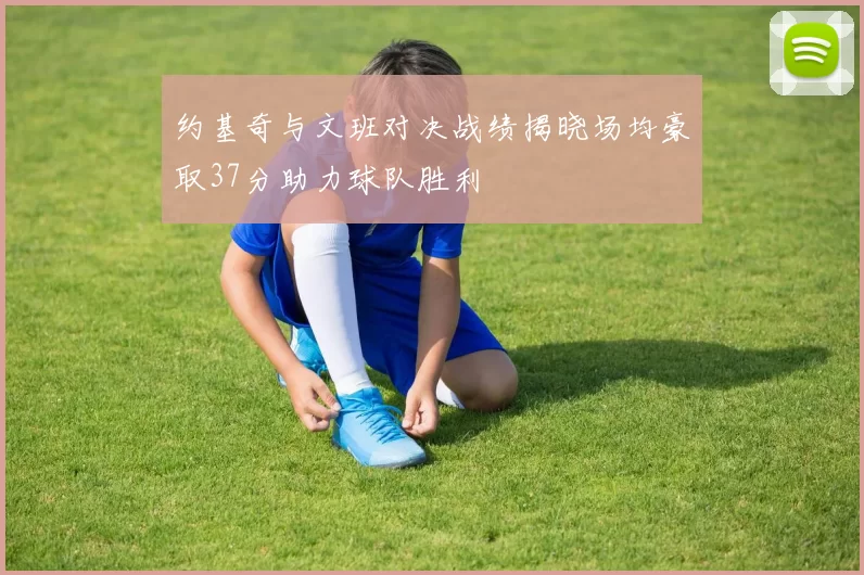 约基奇与文班对决战绩揭晓场均豪取37分助力球队胜利